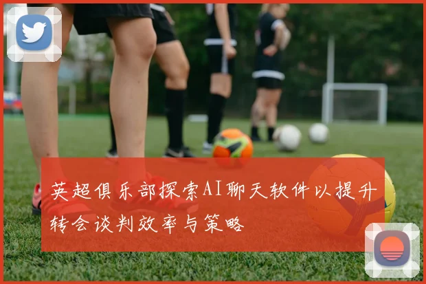 英超俱乐部探索AI聊天软件以提升转会谈判效率与策略