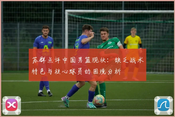 苏群点评中国男篮现状：缺乏战术特色与核心球员的困境分析