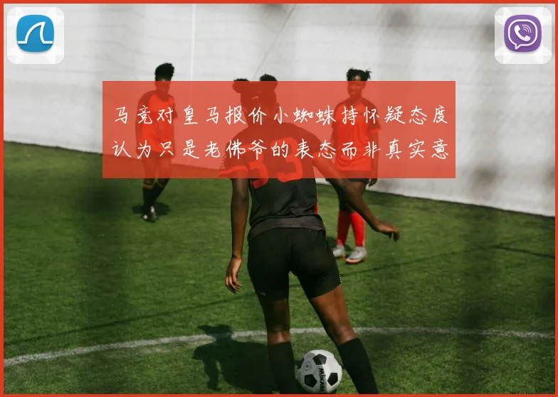 马竞对皇马报价小蜘蛛持怀疑态度认为只是老佛爷的表态而非真实意图