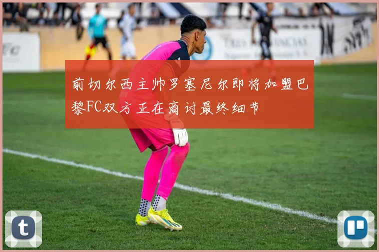前切尔西主帅罗塞尼尔即将加盟巴黎FC双方正在商讨最终细节