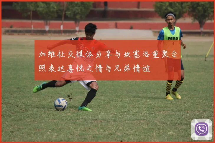 加维社交媒体分享与坎塞洛重聚合照表达喜悦之情与兄弟情谊