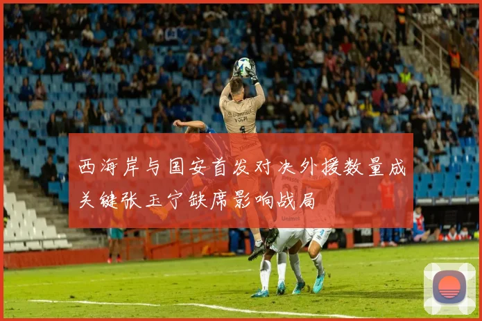 西海岸与国安首发对决外援数量成关键张玉宁缺席影响战局