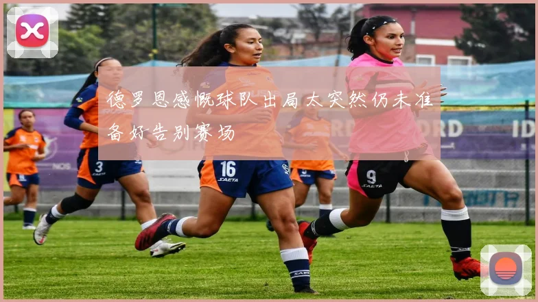 德罗恩感慨球队出局太突然仍未准备好告别赛场