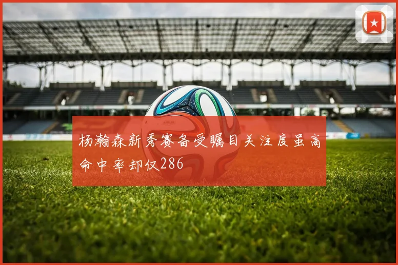 杨瀚森新秀赛备受瞩目关注度虽高命中率却仅286
