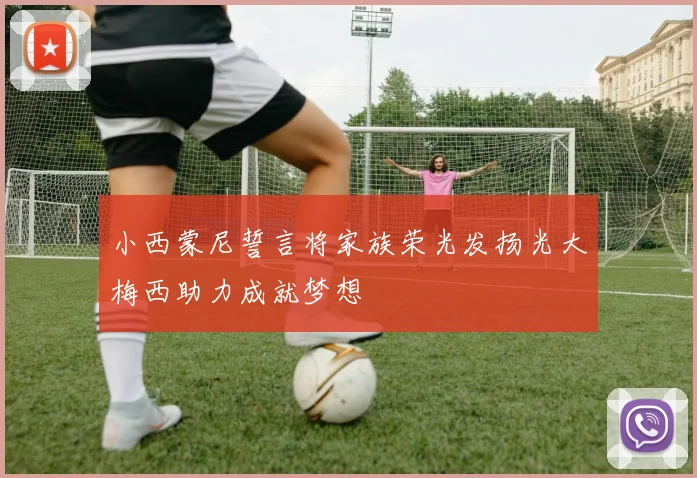 小西蒙尼誓言将家族荣光发扬光大梅西助力成就梦想