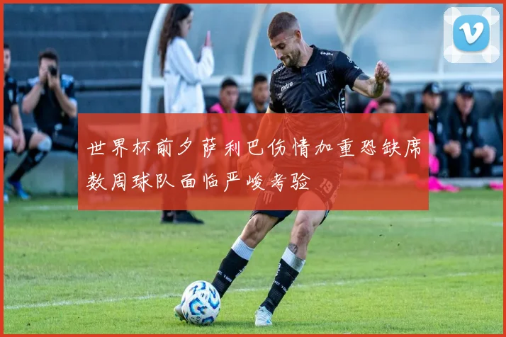 世界杯前夕萨利巴伤情加重恐缺席数周球队面临严峻考验