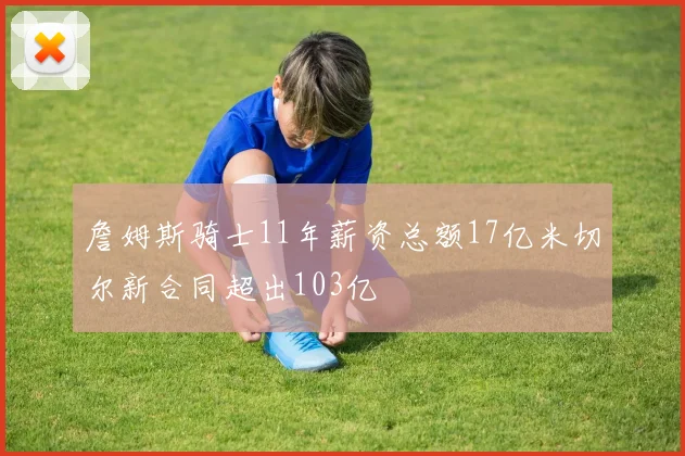 詹姆斯骑士11年薪资总额17亿米切尔新合同超出103亿