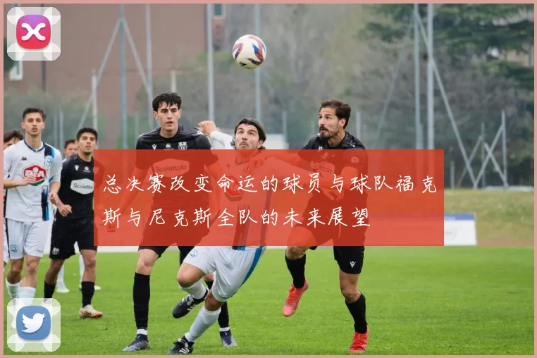 总决赛改变命运的球员与球队福克斯与尼克斯全队的未来展望