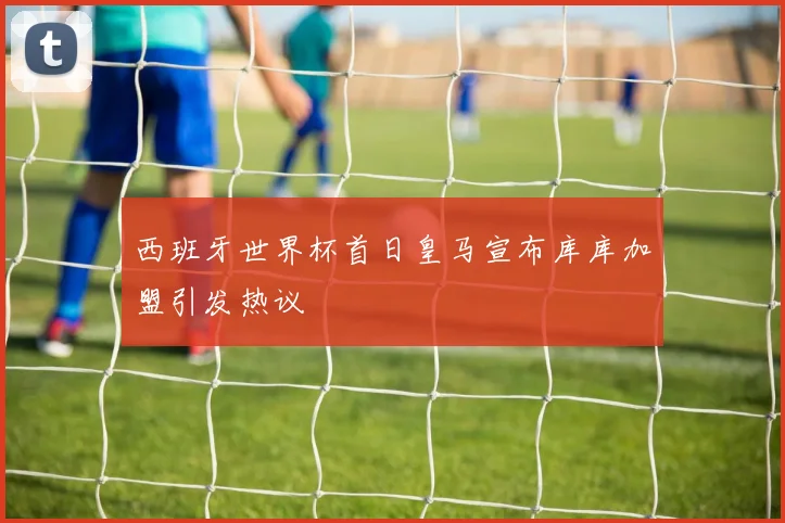 西班牙世界杯首日皇马宣布库库加盟引发热议
