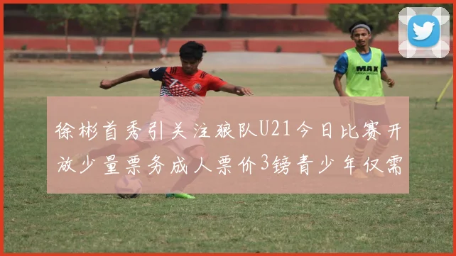 徐彬首秀引关注狼队U21今日比赛开放少量票务成人票价3镑青少年仅需1镑