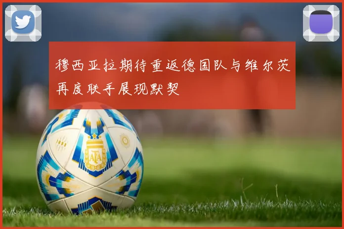 穆西亚拉期待重返德国队与维尔茨再度联手展现默契