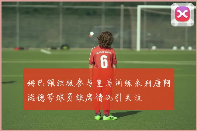 姆巴佩积极参与皇马训练米利唐阿诺德等球员缺席情况引关注
