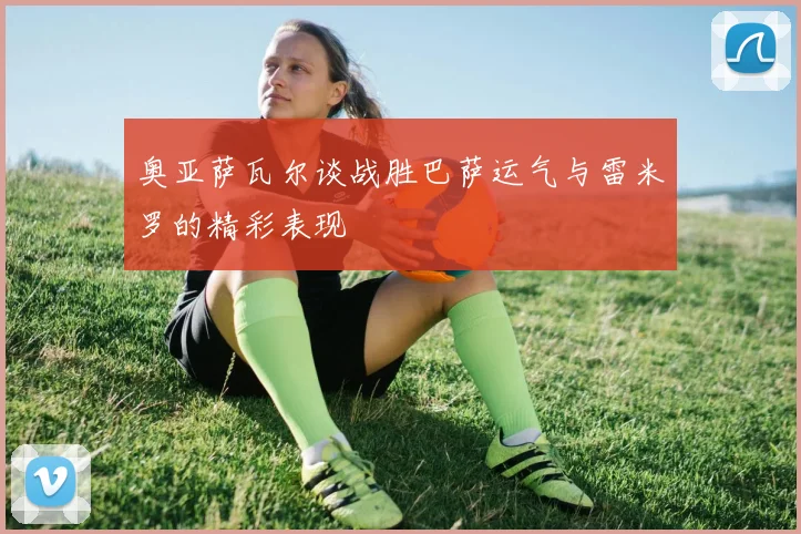 奥亚萨瓦尔谈战胜巴萨运气与雷米罗的精彩表现