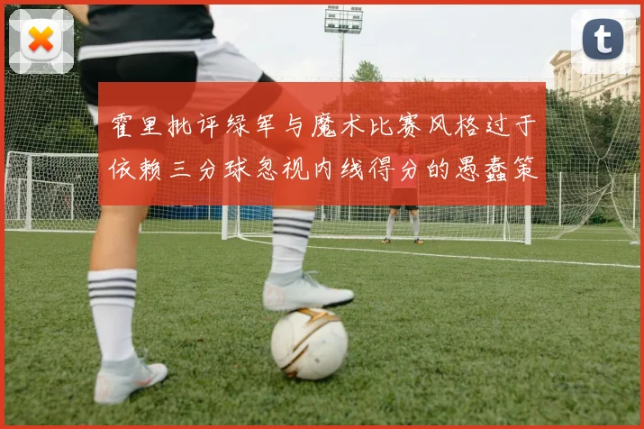 霍里批评绿军与魔术比赛风格过于依赖三分球忽视内线得分的愚蠢策略