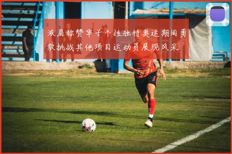浓眉称赞华子个性独特奥运期间勇敢挑战其他项目运动员展现风采