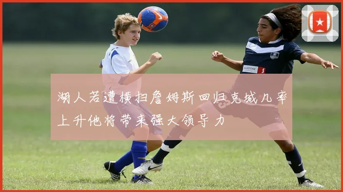 湖人若遭横扫詹姆斯回归克城几率上升他将带来强大领导力