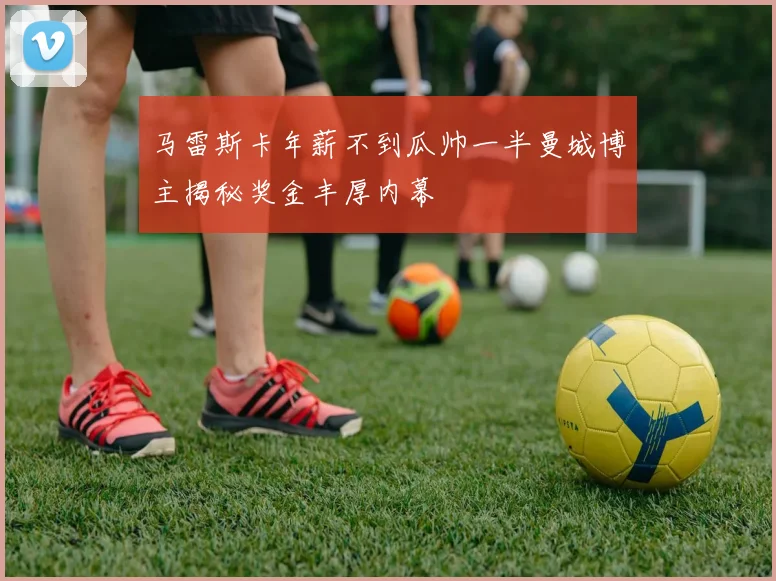马雷斯卡年薪不到瓜帅一半曼城博主揭秘奖金丰厚内幕
