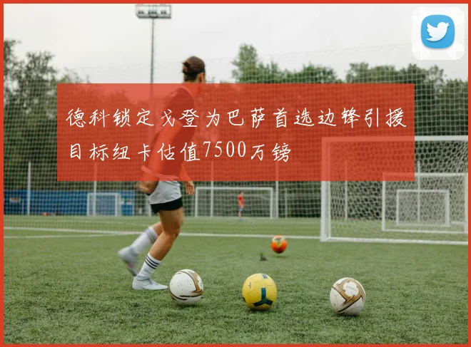 德科锁定戈登为巴萨首选边锋引援目标纽卡估值7500万镑