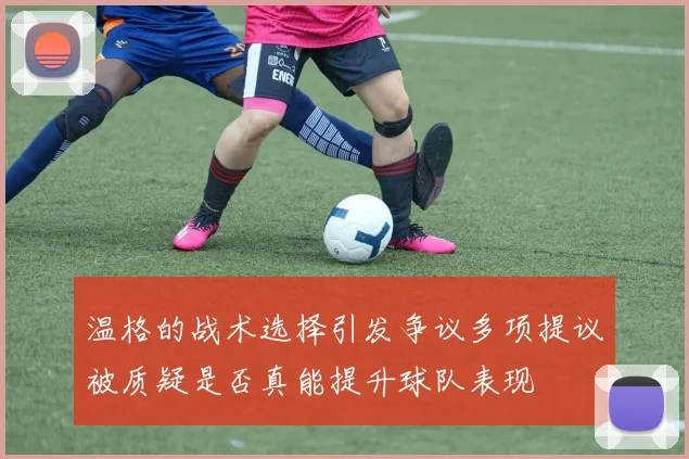 温格的战术选择引发争议多项提议被质疑是否真能提升球队表现