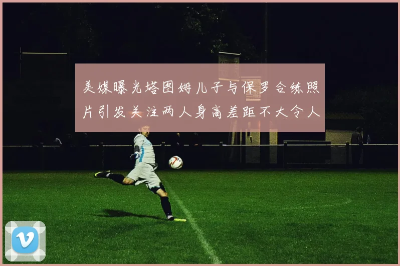 美媒曝光塔图姆儿子与保罗合练照片引发关注两人身高差距不大令人惊讶