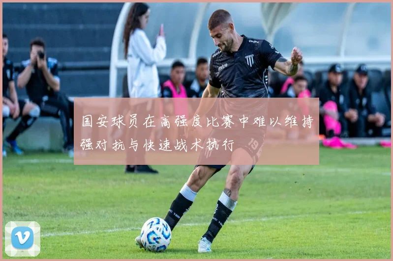 国安球员在高强度比赛中难以维持强对抗与快速战术执行