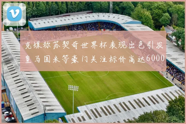 克媒称苏契奇世界杯表现出色引发皇马国米等豪门关注标价高达6000万欧