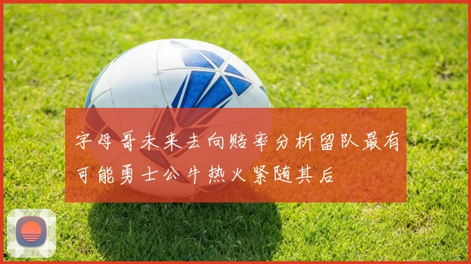 字母哥未来去向赔率分析留队最有可能勇士公牛热火紧随其后