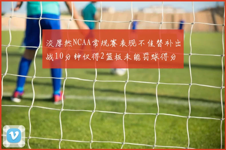 淡厚然NCAA常规赛表现不佳替补出战10分钟仅得2篮板未能罚球得分