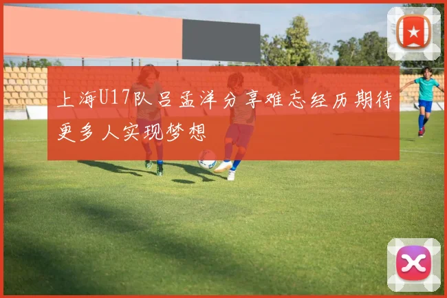 上海U17队吕孟洋分享难忘经历期待更多人实现梦想