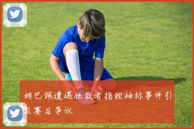 姆巴佩遭遇独裁者指控袖标事件引发赛后争议